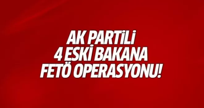 AK Partili 4 eski bakana FETÖ operasyonu şoku!